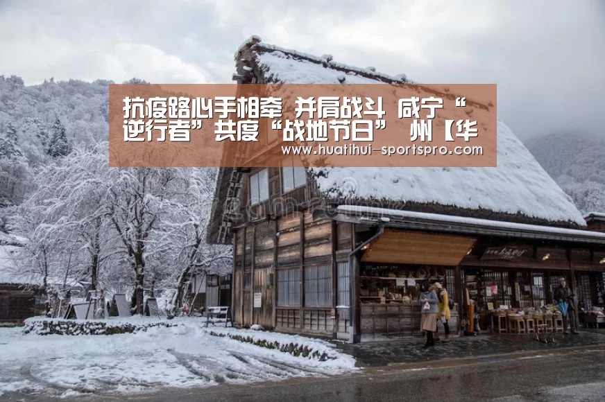 抗疫路心手相牵 并肩战斗 咸宁“逆行者”共度“战地节日” 州【华体会最新地址】(图3) 华体会真人平台